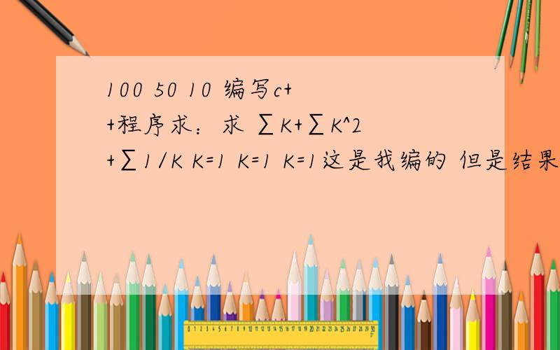 100 50 10 编写c++程序求：求 ∑K+∑K^2+∑1/K K=1 K=1 K=1这是我编的 但是结果不对呐(=@__@=)?哪出错了 编写c++程序求和：K+K^2+1/K #includevoid main(){float i=1,j=1,k=1,a=0,b=0,c=0,sum=0;while(i