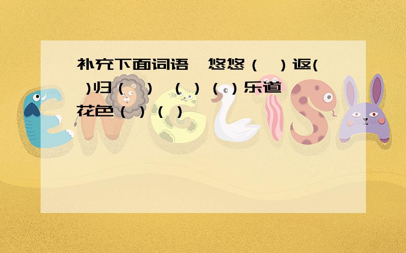 补充下面词语,悠悠（ ）返( )归（ ） （）（）乐道 花色（）（）