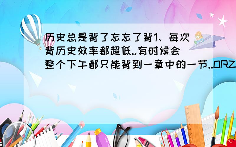 历史总是背了忘忘了背1、每次背历史效率都超低..有时候会整个下午都只能背到一章中的一节..ORZ、、根本不知道应该怎么在脑海里整理事件发展思路..2、即使花了一星期背一本书..过几天考