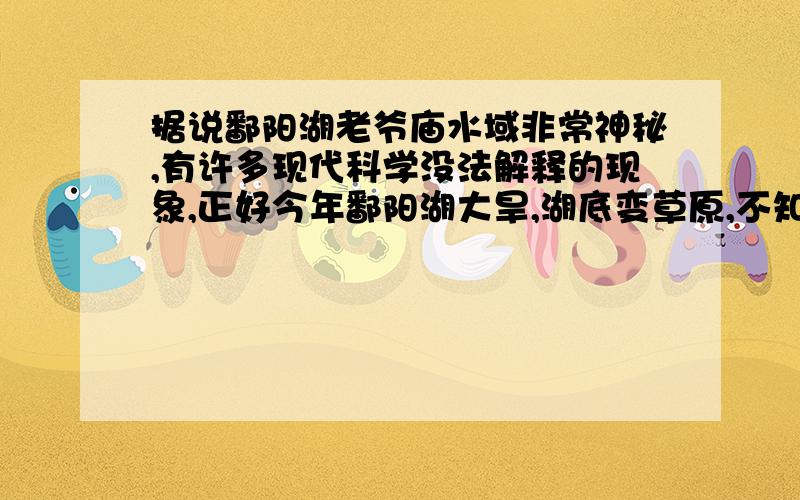 据说鄱阳湖老爷庙水域非常神秘,有许多现代科学没法解释的现象,正好今年鄱阳湖大旱,湖底变草原,不知道这个谜底揭穿了没有?希望知道的朋友能解答一下,不胜感激.