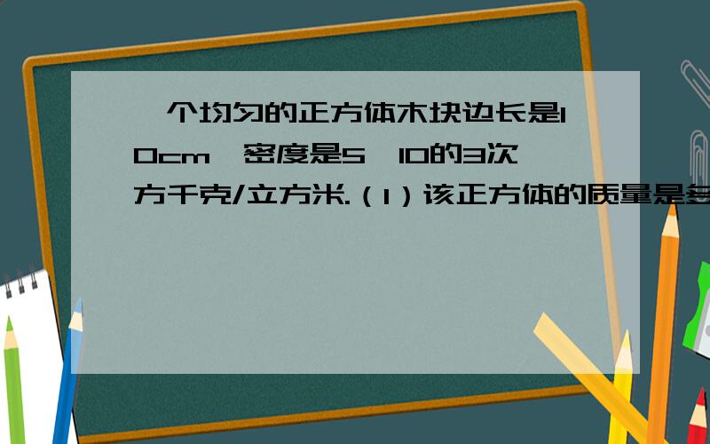 一个均匀的正方体木块边长是10cm,密度是5*10的3次方千克/立方米.（1）该正方体的质量是多少?（2）放在桌子中央,则该木块对桌面的压力和压强是多少?