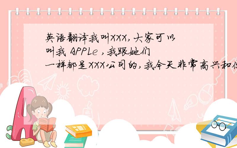 英语翻译我叫XXX,大家可以叫我 APPLe ,我跟她们一样都是XXX公司的,我今天非常高兴和你们在一起,并希望以后能跟大家成为朋友.请多指教.