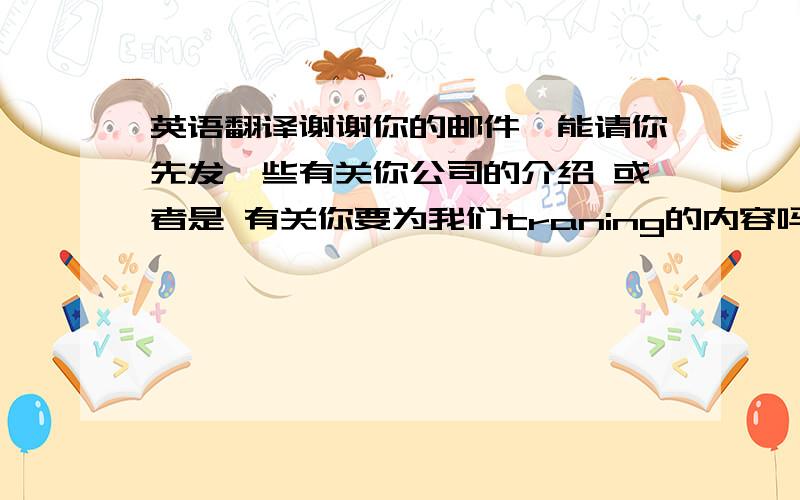 英语翻译谢谢你的邮件,能请你先发一些有关你公司的介绍 或者是 有关你要为我们traning的内容吗?