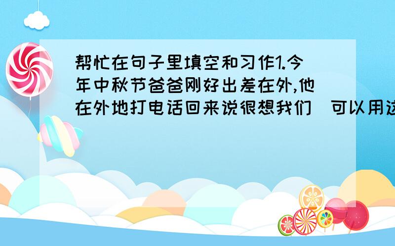 帮忙在句子里填空和习作1.今年中秋节爸爸刚好出差在外,他在外地打电话回来说很想我们．可以用这样的诗句”（ ）”来形容爸爸当时的心情．2.小红要在书房里挂一幅字,你赠送给她的是”