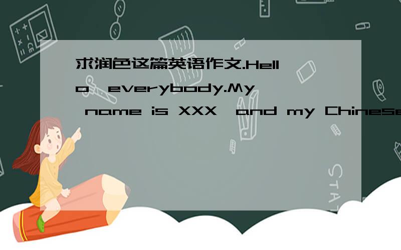 求润色这篇英语作文.Hello,everybody.My name is XXX,and my Chinese name is XXX.I am XX years old.I graduated from XXX School.My hobbies include watching movies,surfing the Internet as well as reading books and listening to music in my spare ti