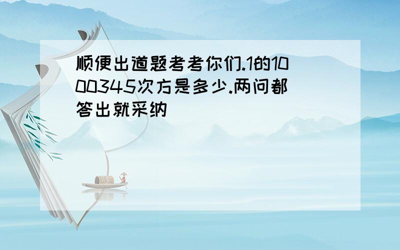 顺便出道题考考你们.1的1000345次方是多少.两问都答出就采纳