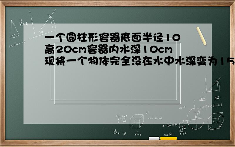 一个圆柱形容器底面半径10㎝高20cm容器内水深10cm现将一个物体完全没在水中水深变为15cm求这个物体的体积帮我细讲讲我有点笨……~(>_