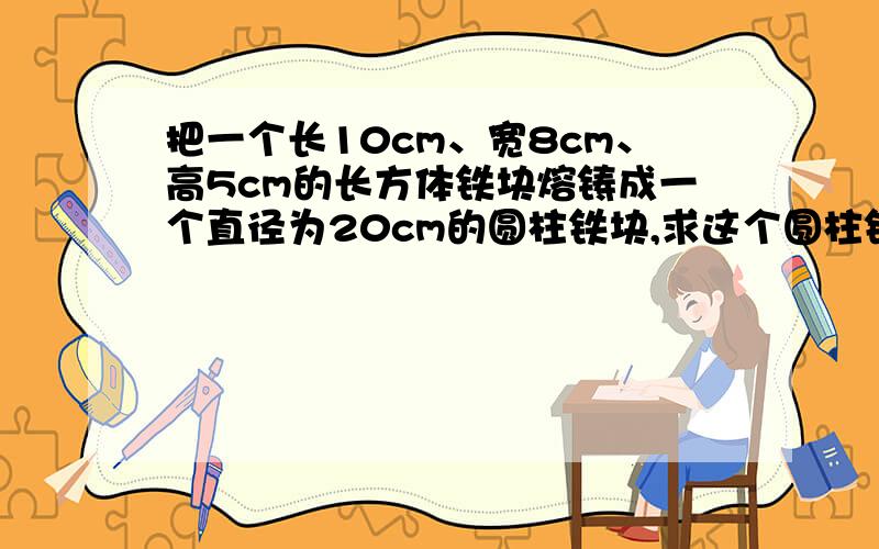 把一个长10cm、宽8cm、高5cm的长方体铁块熔铸成一个直径为20cm的圆柱铁块,求这个圆柱铁块的高