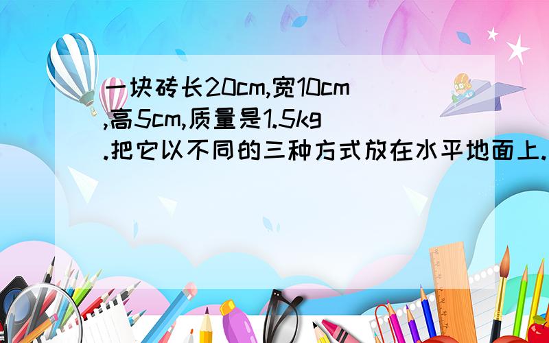 一块砖长20cm,宽10cm,高5cm,质量是1.5kg.把它以不同的三种方式放在水平地面上.它对地面的最小压强是多少Pa,最大压强是多少Pa.两种情况下对地面的压力之比是多少?