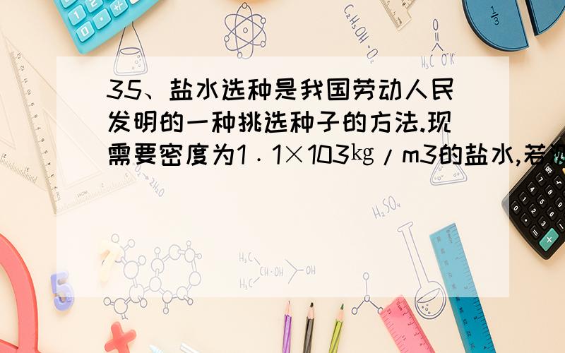 35、盐水选种是我国劳动人民发明的一种挑选种子的方法.现需要密度为1﹒1×103㎏/m3的盐水,若测得已配好的0．6dm3的盐水质量为540g,⑴这种盐水是否符合要求?⑵若不符合,应加盐还是加水?加多