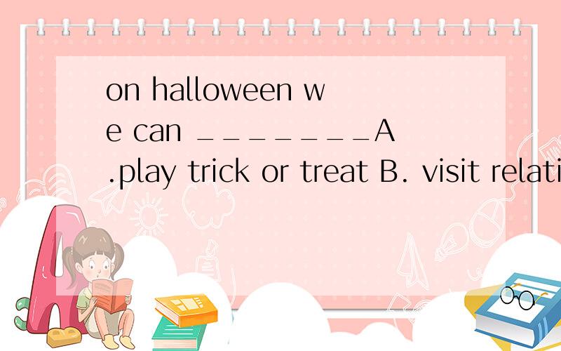 on halloween we can _______A.play trick or treat B. visit relatives