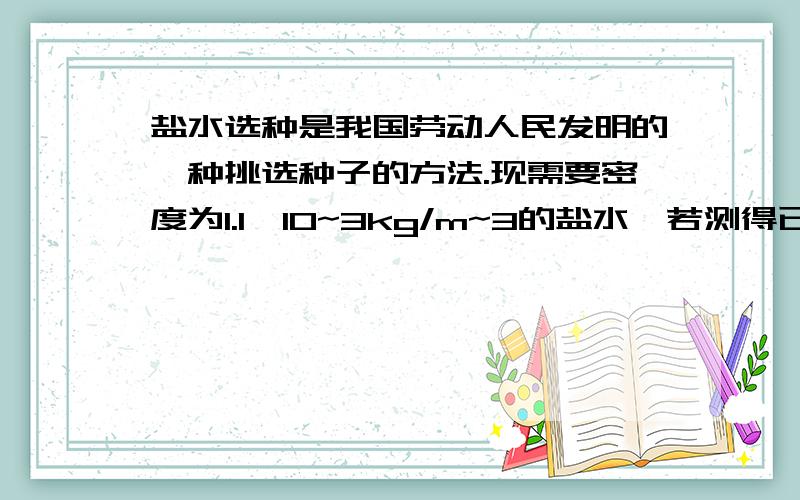 盐水选种是我国劳动人民发明的一种挑选种子的方法.现需要密度为1.1×10~3kg/m~3的盐水,若测得已配好的0.6dm3的盐水质量为540g（1）请计算说明这种盐水是否符合要求?（2）若不符合,应该加盐还