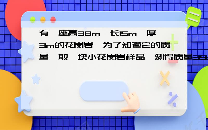 有一座高38m,长15m,厚3m的花岗岩,为了知道它的质量,取一块小花岗岩样品,测得质量39.2g,用细线将其拴好浸没在装有70ml水的量筒中,水面上升到84ml处求碑体的质量