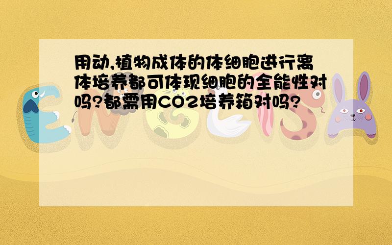 用动,植物成体的体细胞进行离体培养都可体现细胞的全能性对吗?都需用CO2培养箱对吗?