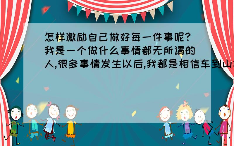 怎样激励自己做好每一件事呢?我是一个做什么事情都无所谓的人,很多事情发生以后,我都是相信车到山前必有路,可现在我明白了,只要自己不去努力,做什么都要依赖别人,那不是长久的,可是