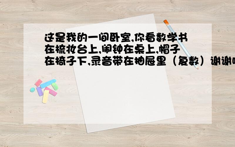 这是我的一间卧室,你看数学书在梳妆台上,闹钟在桌上,帽子在椅子下,录音带在抽屉里（复数）谢谢啊,快