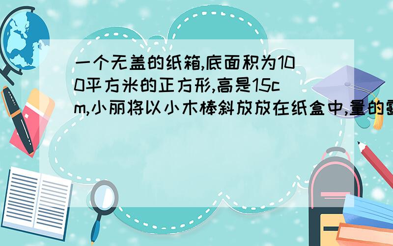 一个无盖的纸箱,底面积为100平方米的正方形,高是15cm,小丽将以小木棒斜放放在纸盒中,量的露出纸盒外面长为2厘米请求出小木棒的长度 求具体过程,