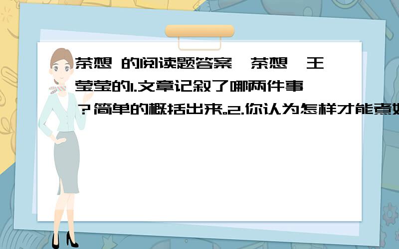 茶想 的阅读题答案《茶想》王莹莹的1.文章记叙了哪两件事？简单的概括出来。2.你认为怎样才能煮好一壶好茶？