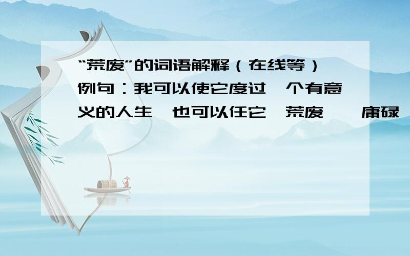 “荒废”的词语解释（在线等）例句：我可以使它度过一个有意义的人生,也可以任它【荒废】,庸碌一生.中“荒废”的解释：请选出一个符合此句的解释，