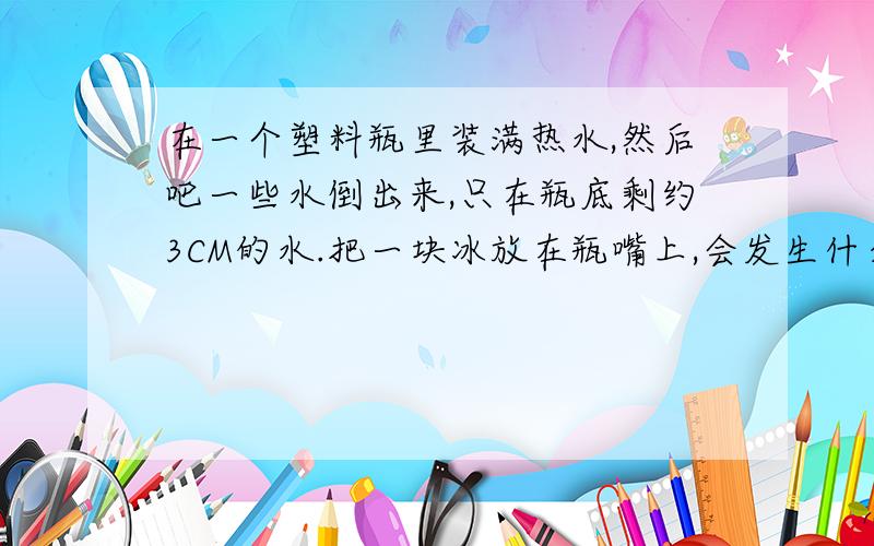 在一个塑料瓶里装满热水,然后吧一些水倒出来,只在瓶底剩约3CM的水.把一块冰放在瓶嘴上,会发生什么?