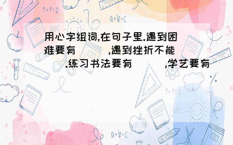 用心字组词,在句子里.遇到困难要有（　）,遇到挫折不能（　）.练习书法要有（　）,学艺要有（　）.还有。这个图表是他（　）设计的，（　）是不能做好一件事情的，一件事情做完要（