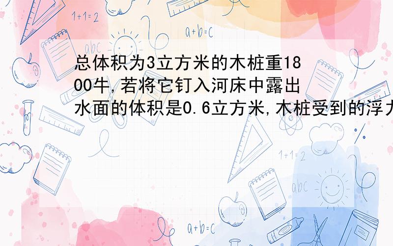 总体积为3立方米的木桩重1800牛,若将它钉入河床中露出水面的体积是0.6立方米,木桩受到的浮力是多少