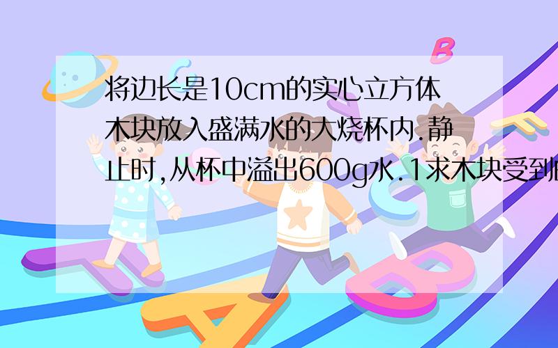 将边长是10cm的实心立方体木块放入盛满水的大烧杯内.静止时,从杯中溢出600g水.1求木块受到的浮力