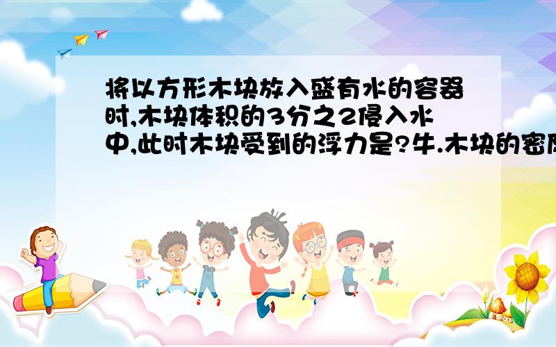 将以方形木块放入盛有水的容器时,木块体积的3分之2侵入水中,此时木块受到的浮力是?牛.木块的密度是多