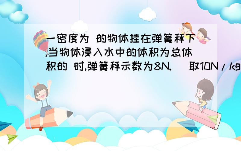 一密度为 的物体挂在弹簧秤下,当物体浸入水中的体积为总体积的 时,弹簧秤示数为8N.（ 取10N/kg）求： （1）物体的体积；（2）当物体浮在水面时，露出水面体积多少？帮帮忙啊     密度为800