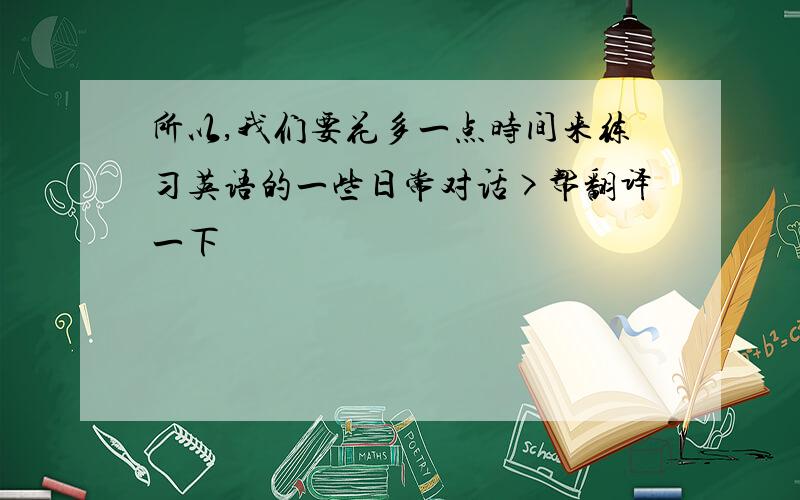 所以,我们要花多一点时间来练习英语的一些日常对话>帮翻译一下