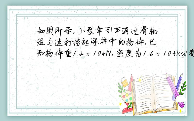 如图所示,小型牵引车通过滑轮组匀速打捞起深井中的物体,已知物体重1.2×104N,密度为1.6×103kg/看清楚题目!