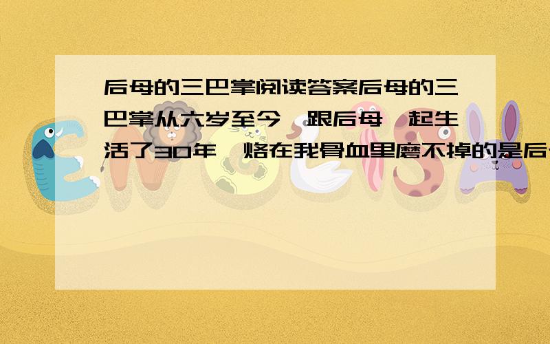 后母的三巴掌阅读答案后母的三巴掌从六岁至今,跟后母一起生活了30年,烙在我骨血里磨不掉的是后母印在我屁股上的三巴掌.第一巴掌是我8岁那年夏天,我同伙伴从卖甜瓜的老头儿筐里偷了一