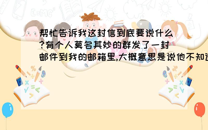 帮忙告诉我这封信到底要说什么?有个人莫名其妙的群发了一封邮件到我的邮箱里,大概意思是说他不知道为什么他的电子邮箱通讯录中会有这么多人的地址.他是想要删除这些邮箱地址而通知