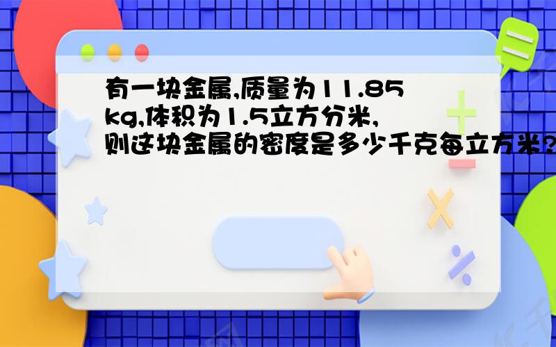 有一块金属,质量为11.85kg,体积为1.5立方分米,则这块金属的密度是多少千克每立方米?这是什么金属?若将这块金属分成4等份,则每一块的密度为多少千克每立方米?