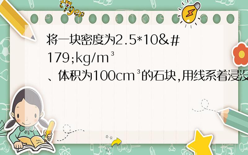 将一块密度为2.5*10³kg/m³、体积为100cm³的石块,用线系着浸没在有水的容器.g取10N/kg,水的密度为1.0*10³kg/m³,求：1.石块受到的重力 2.石块所受浮力