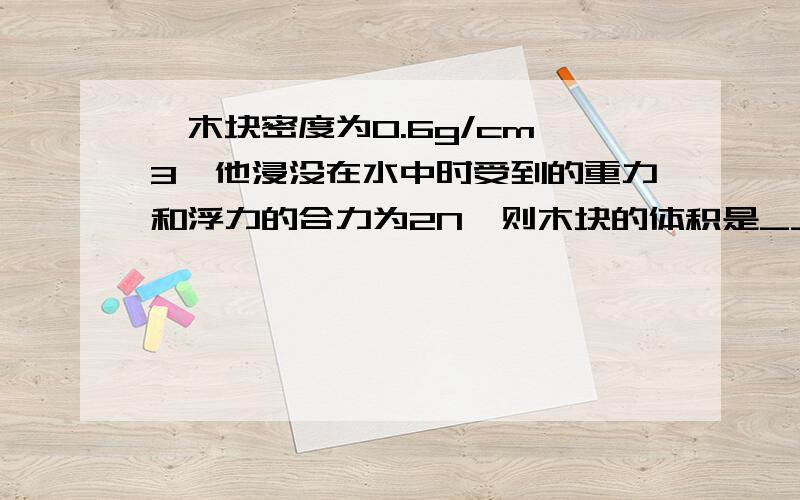 一木块密度为0.6g/cm^3,他浸没在水中时受到的重力和浮力的合力为2N,则木块的体积是____,木块的质量为____g取10N/kg