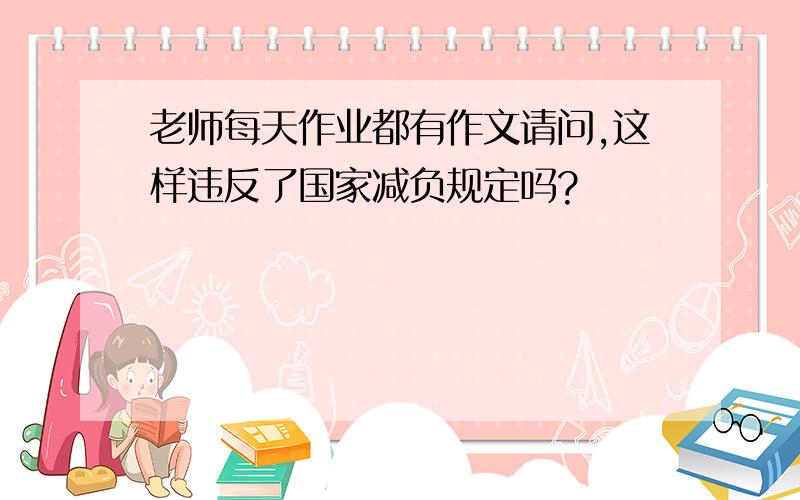 老师每天作业都有作文请问,这样违反了国家减负规定吗?