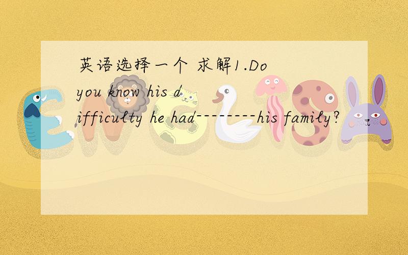 英语选择一个 求解1.Do you know his difficulty he had--------his family?              （ B ）A.to support B.supporting C.supported D.being supported为什么 选这个答案,什么情况下 可以选另外三个.求举例