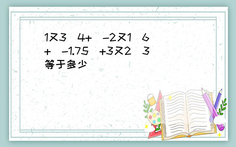 1又3\4+(-2又1\6)+（-1.75）+3又2\3等于多少