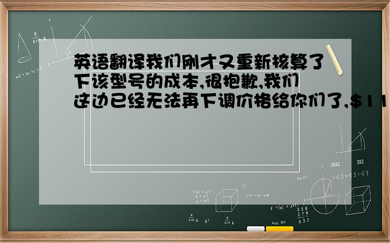 英语翻译我们刚才又重新核算了下该型号的成本,很抱歉,我们这边已经无法再下调价格给你们了,$110左右的这个真的是我们的最低价了.我们是很想继续跟你合作,但正如电话所说,我们真的从没