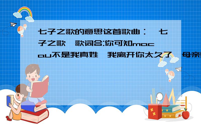 七子之歌的意思这首歌曲：《七子之歌》歌词合:你可知macau不是我真姓,我离开你太久了,母亲!但是他们掳去的是我的肉体,你依然保管我内心的灵魂,容:你可知macau不是我真姓,我离开你太久了,