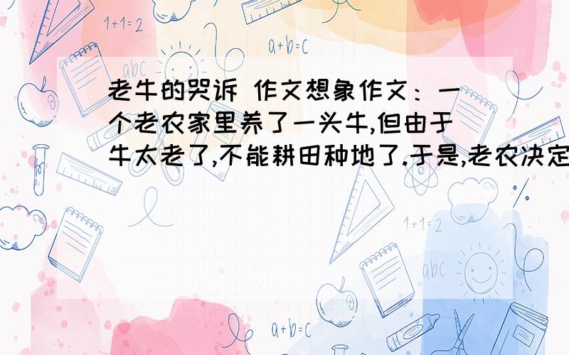 老牛的哭诉 作文想象作文：一个老农家里养了一头牛,但由于牛太老了,不能耕田种地了.于是,老农决定将老牛卖到屠宰场变卖些钱.当他打开牛圈时,却看到老牛泪流满面.老牛在想什么?它想说