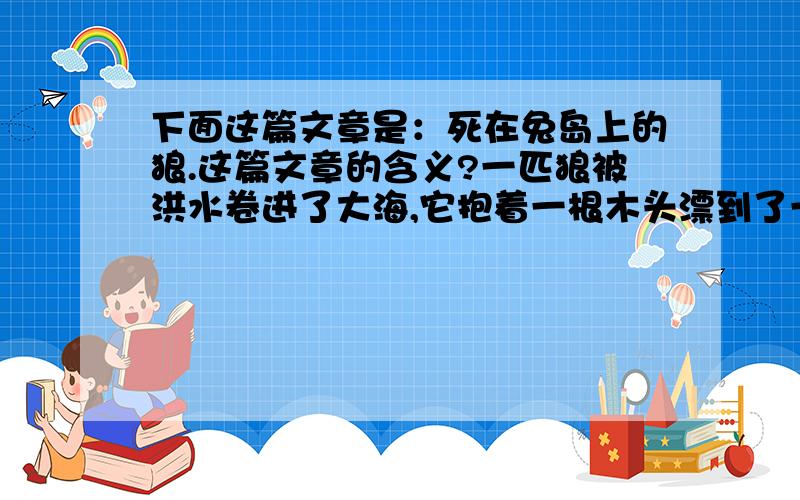 下面这篇文章是：死在兔岛上的狼.这篇文章的含义?一匹狼被洪水卷进了大海,它抱着一根木头漂到了一座小小的荒岛上.这是一个兔岛,岛上可以填饱狼肚子的只有兔子.“这么多兔子,”狼垂着