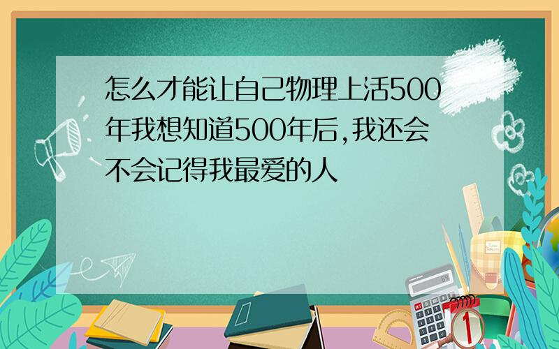 怎么才能让自己物理上活500年我想知道500年后,我还会不会记得我最爱的人