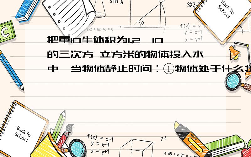 把重10牛体积为1.2×10的三次方 立方米的物体投入水中,当物体静止时问：①物体处于什么状态?②最后静止时物体所受浮力是多少?（同样要有计算过程.）答后给分