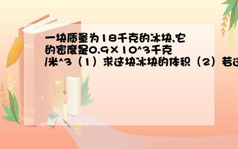 一块质量为18千克的冰块,它的密度是0.9×10^3千克/米^3（1）求这块冰块的体积（2）若这冰块吸热后,有6分米^3的冰块融化成水,求水的质量（3）若冰块全部融化成水,求水的体积.