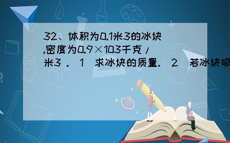 32、体积为0.1米3的冰块,密度为0.9×103千克/米3 .(1)求冰块的质量.(2)若冰块吸热后,32、体积为0.1米3的冰块,密度为0.9×103千克/米3.(1)求冰块的质量.(2)若冰块吸热后,有30分米3的冰熔化成水,求水的