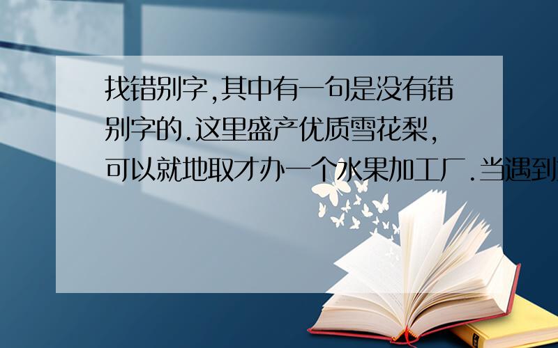 找错别字,其中有一句是没有错别字的.这里盛产优质雪花梨,可以就地取才办一个水果加工厂.当遇到重大问题需要他拿主意的时候,他反倒迟疑不绝了.今年春节期间,各地电视台的文艺节目多得