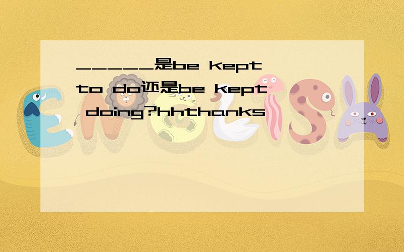 _____是be kept to do还是be kept doing?hhthanks