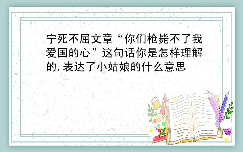 宁死不屈文章“你们枪毙不了我爱国的心”这句话你是怎样理解的,表达了小姑娘的什么意思